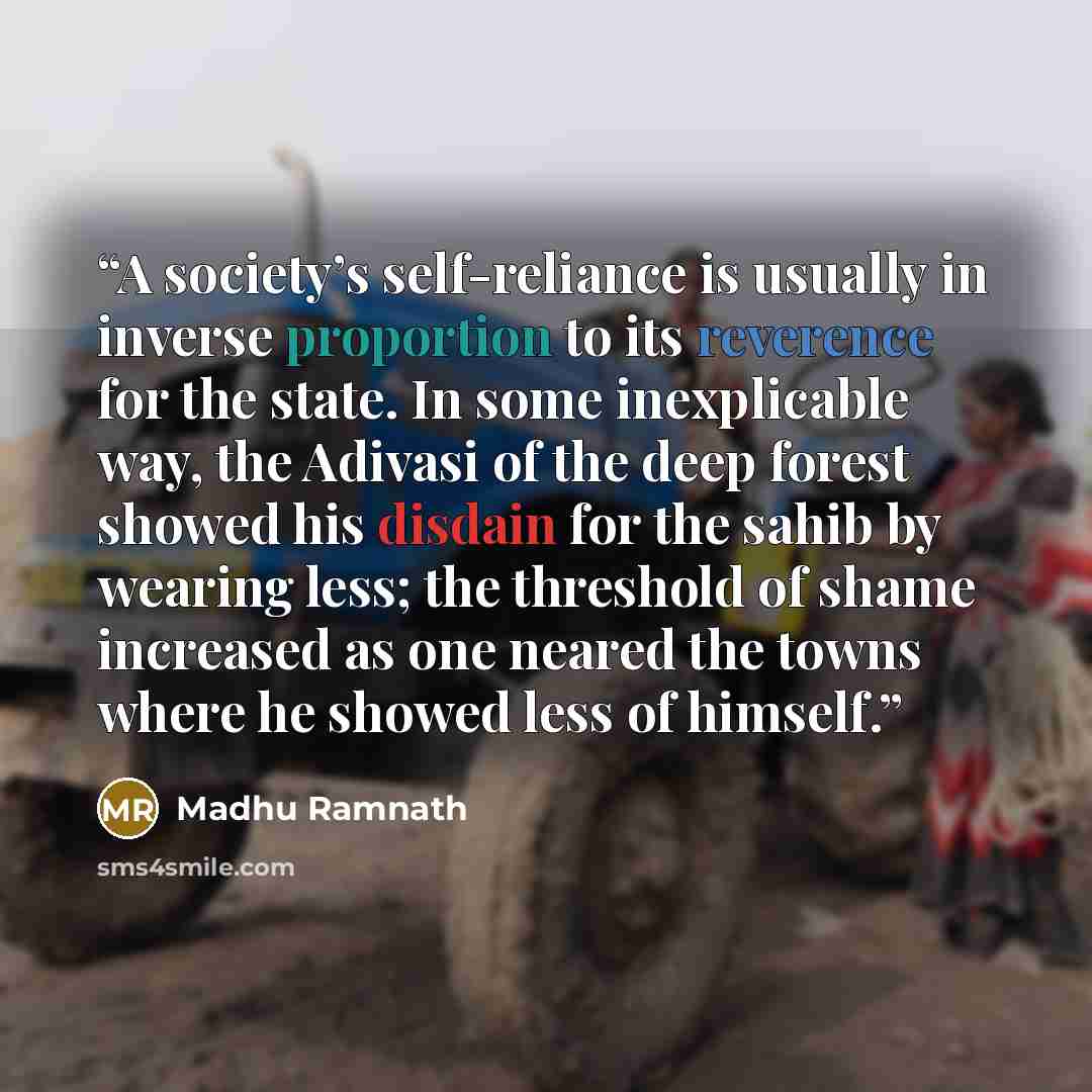 “A society’s self-reliance is usually in inverse proportion to its reverence for the state. In some inexplicable way, the Adivasi of the deep forest showed his disdain for the sahib by wearing less; the threshold of shame increased as one neared the towns where he showed less of himself.” quote by Madhu Ramnath