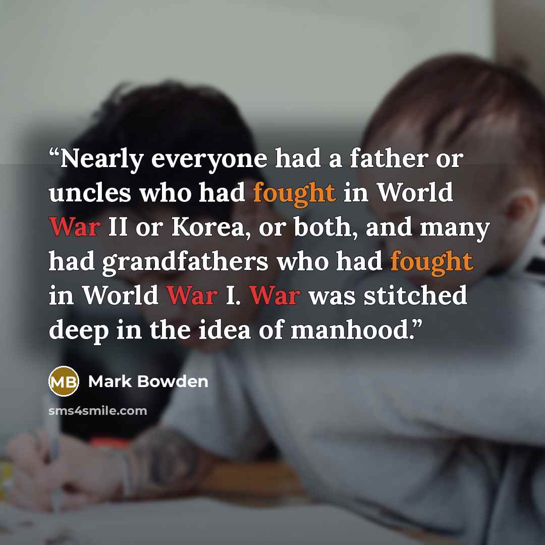 “Nearly everyone had a father or uncles who had fought in World War II or Korea, or both, and many had grandfathers who had fought in World War I. War was stitched deep in the idea of manhood.” quote by Mark Bowden