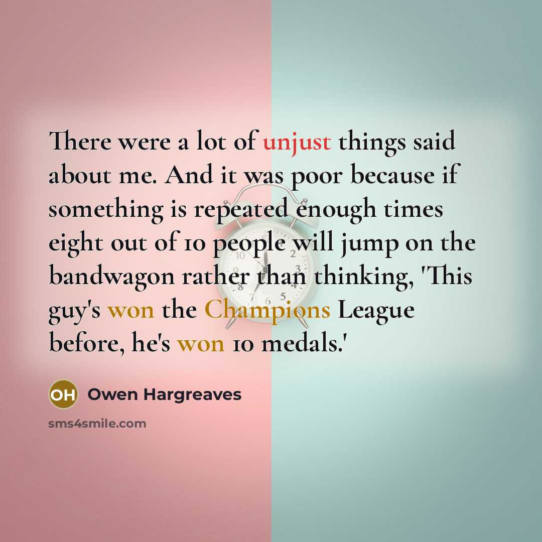 “There were a lot of unjust things said about me. And it was poor because if something is repeated enough times eight out of 10 people will jump on the bandwagon rather than thinking, 'This guy's won the Champions League before, he's won 10 medals.'” quote by Owen Hargreaves