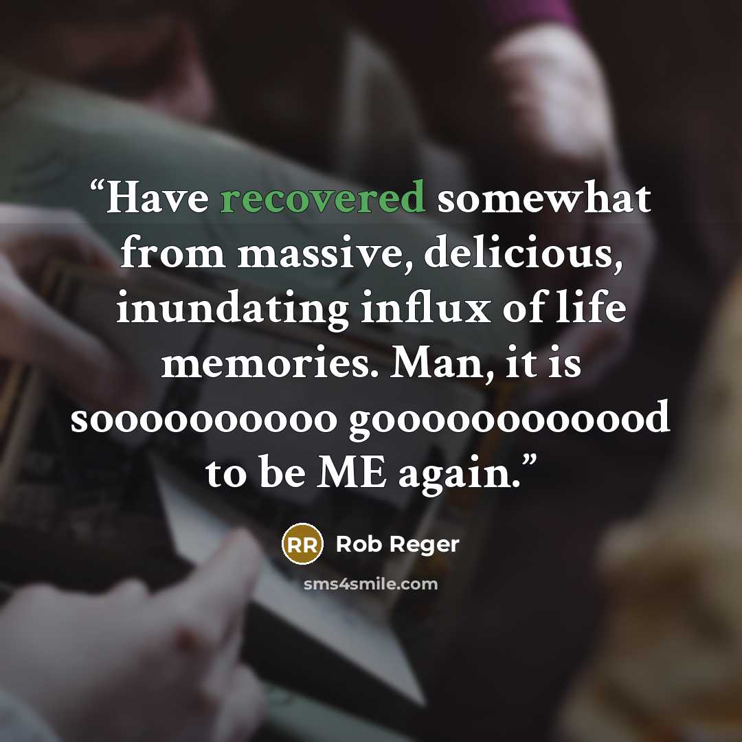 “Have recovered somewhat from massive, delicious, inundating influx of life memories. Man, it is soooooooooo goooooooooood to be ME again.” quote by Rob Reger