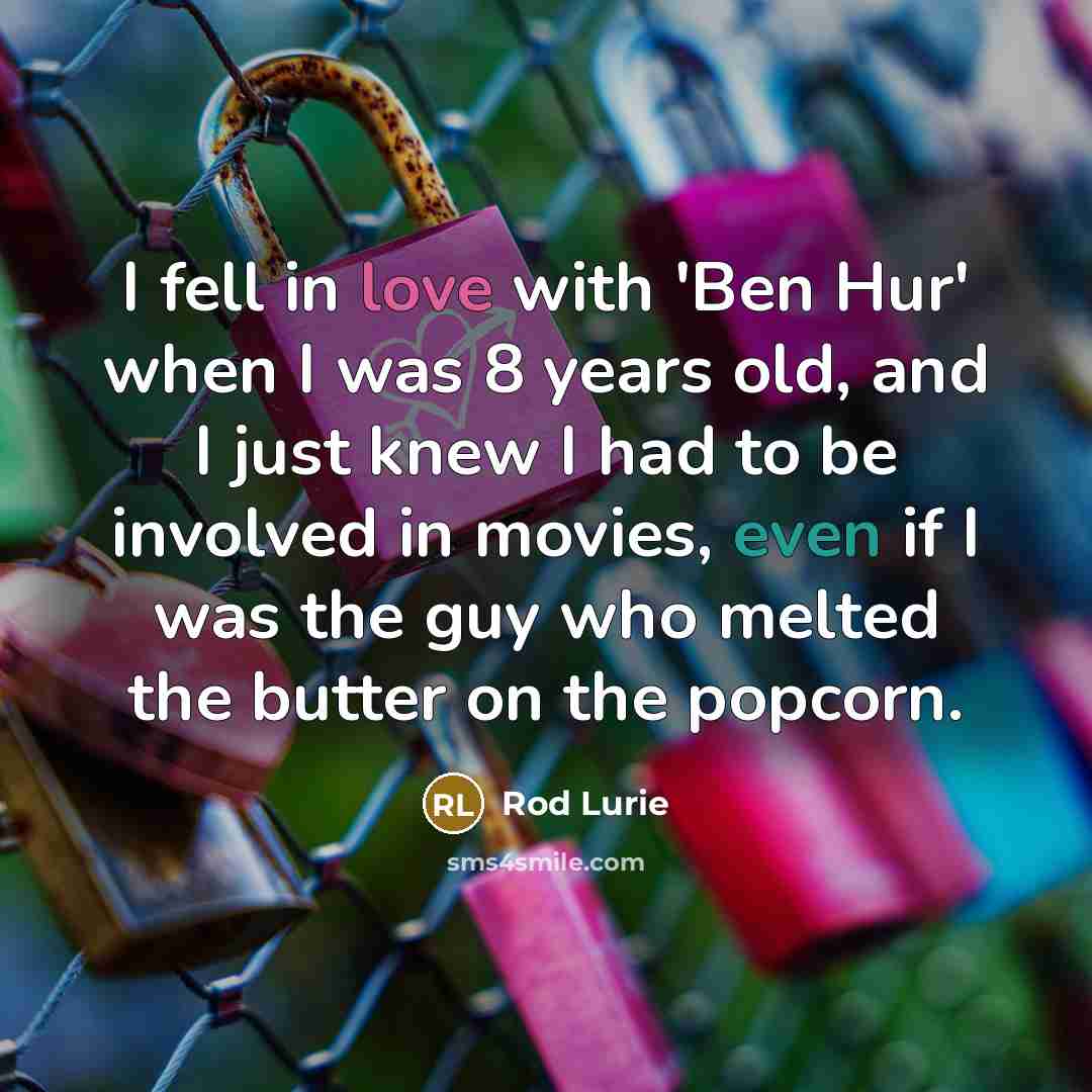 “I fell in love with 'Ben Hur' when I was 8 years old, and I just knew I had to be involved in movies, even if I was the guy who melted the butter on the popcorn.” quote by Rod Lurie