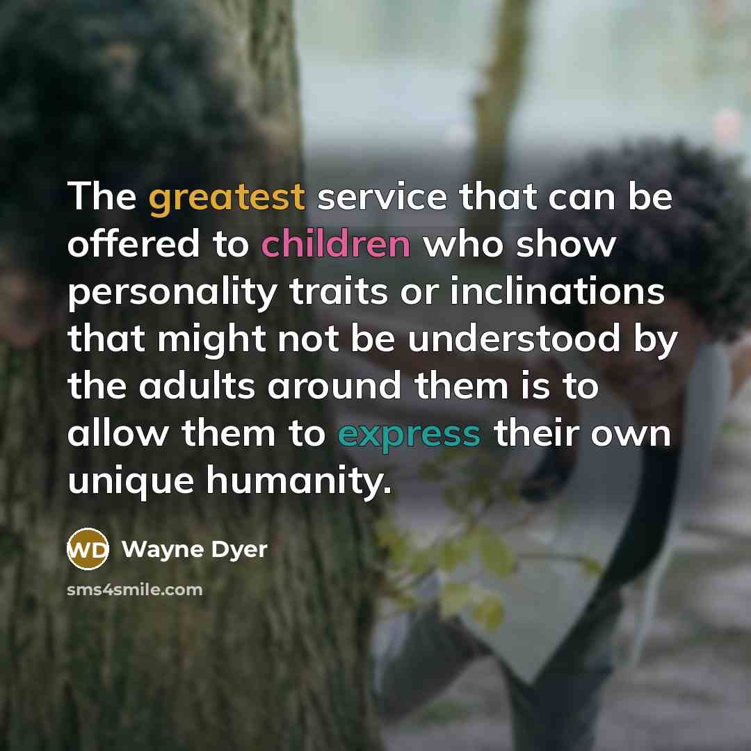 “The greatest service that can be offered to children who show personality traits or inclinations that might not be understood by the adults around them is to allow them to express their own unique humanity.” quote by Wayne Dyer
