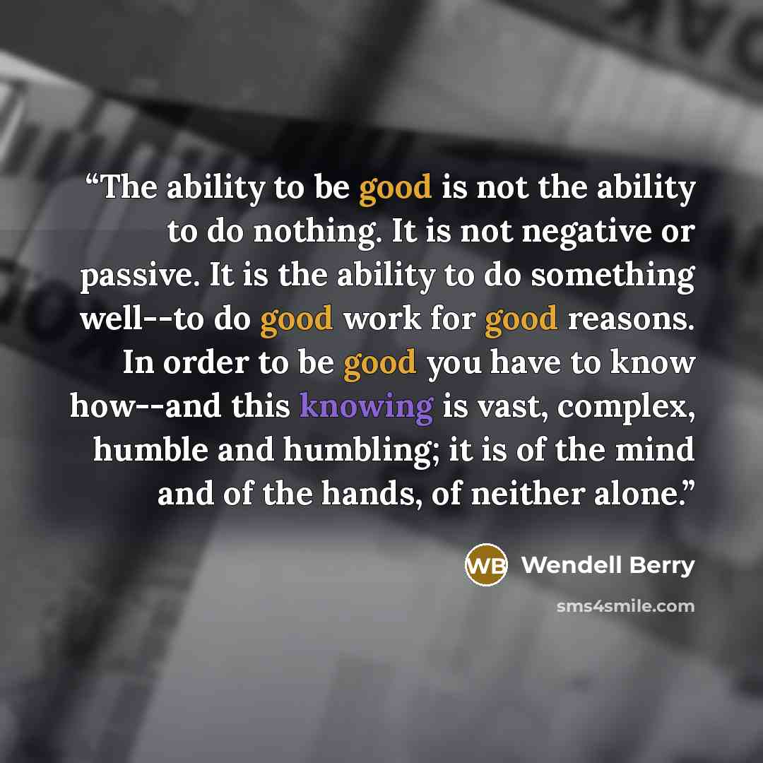 “The ability to be good is not the ability to do nothing. It is not negative or passive. It is the ability to do something well--to do good work for good reasons. In order to be good you have to know how--and this knowing is vast, complex, humble and humbling; it is of the mind and of the hands, of…” quote by Wendell Berry