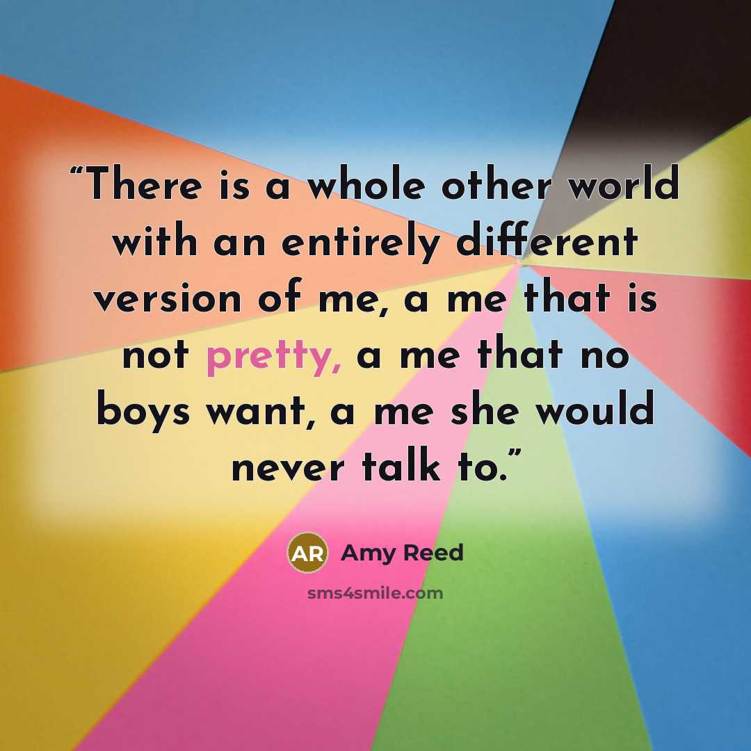 “There is a whole other world with an entirely different version of me, a me that is not pretty, a me that no boys want, a me she would never talk to.” quote by Amy Reed