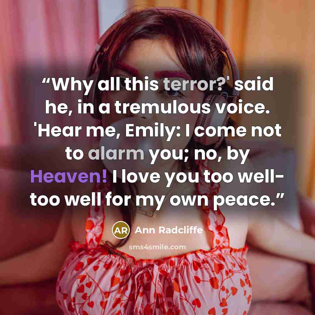 “Why all this terror?' said he, in a tremulous voice. 'Hear me, Emily: I come not to alarm you; no, by Heaven! I love you too well- too well for my own peace.” quote by Ann Radcliffe