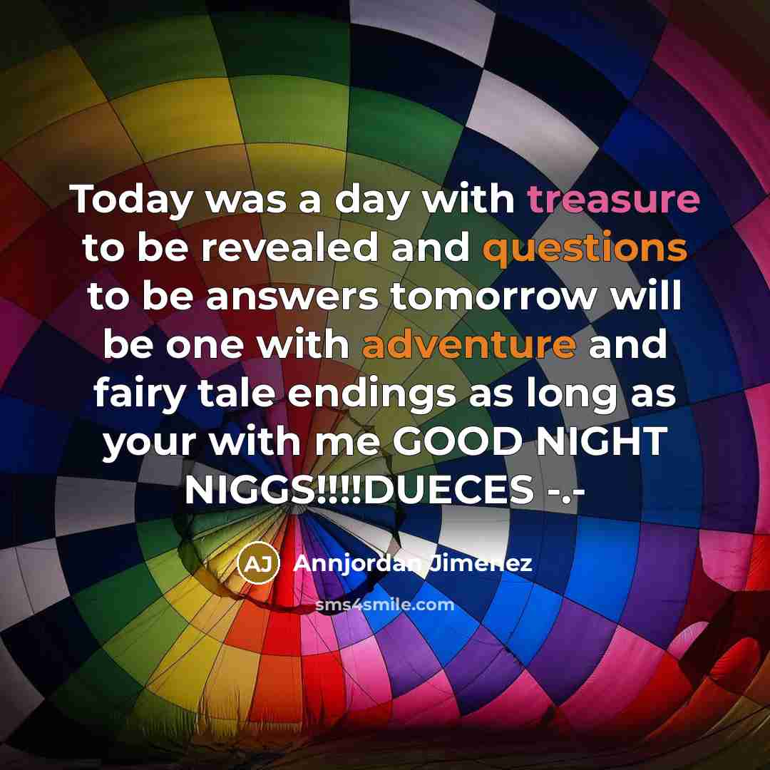 “Today was a day with treasure to be revealed and questions to be answers tomorrow will be one with adventure and fairy tale endings as long as your with me GOOD NIGHT NIGGS!!!!DUECES -.-” quote by Annjordan Jimenez