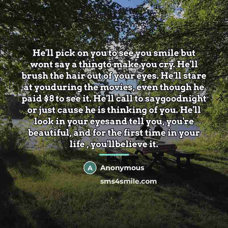 “He'll pick on you to see you smile but wont say a thingto make you cry. He'll brush the hair out of your eyes. He'll stare at youduring the movies, even though he paid $8 to see it. He'll call to saygoodnight or just cause he is thinking of you. He'll look in your eyesand tell you, you're…” quote by Anonymous