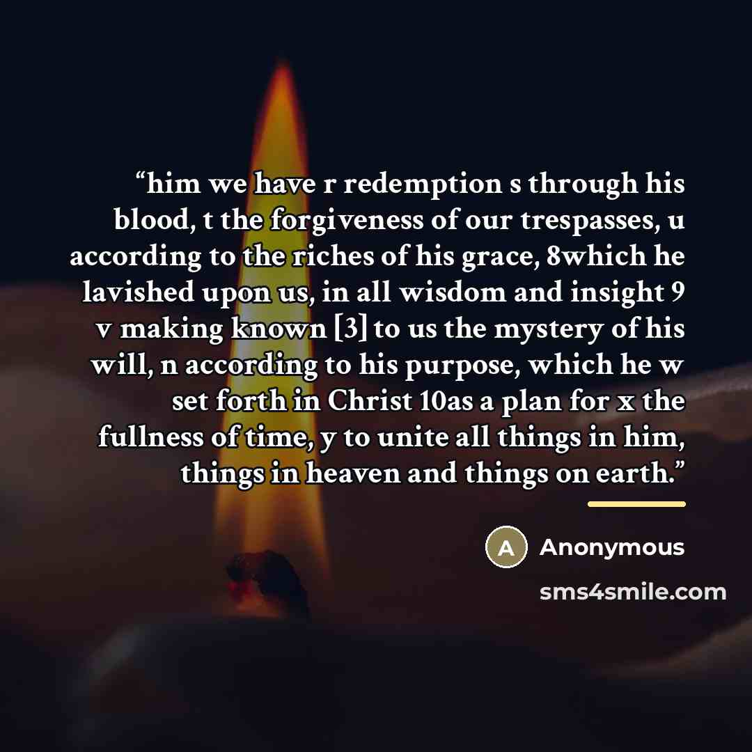 “him we have r redemption s through his blood, t the forgiveness of our trespasses, u according to the riches of his grace, 8which he lavished upon us, in all wisdom and insight 9 v making known [3] to us the mystery of his will, n according to his purpose, which he w set forth in Christ 10as a…” quote by Anonymous