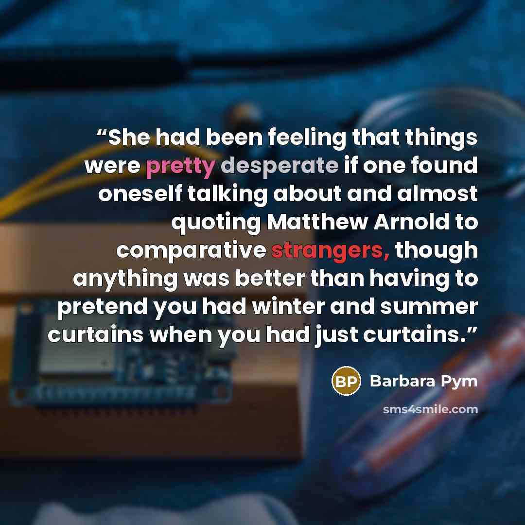 “She had been feeling that things were pretty desperate if one found oneself talking about and almost quoting Matthew Arnold to comparative strangers, though anything was better than having to pretend you had winter and summer curtains when you had just curtains.” quote by Barbara Pym