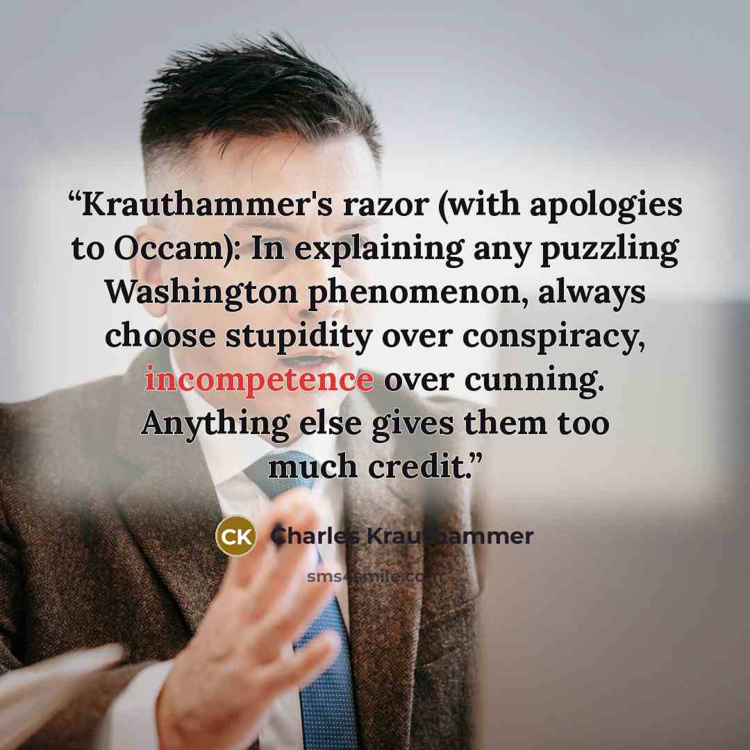 “Krauthammer's razor (with apologies to Occam): In explaining any puzzling Washington phenomenon, always choose stupidity over conspiracy, incompetence over cunning. Anything else gives them too much credit.” quote by Charles Krauthammer