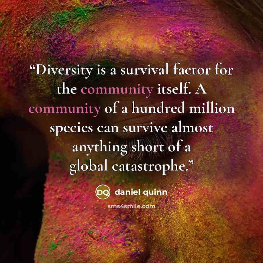 “Diversity is a survival factor for the community itself. A community of a hundred million species can survive almost anything short of a global catastrophe.” quote by Daniel Quinn
