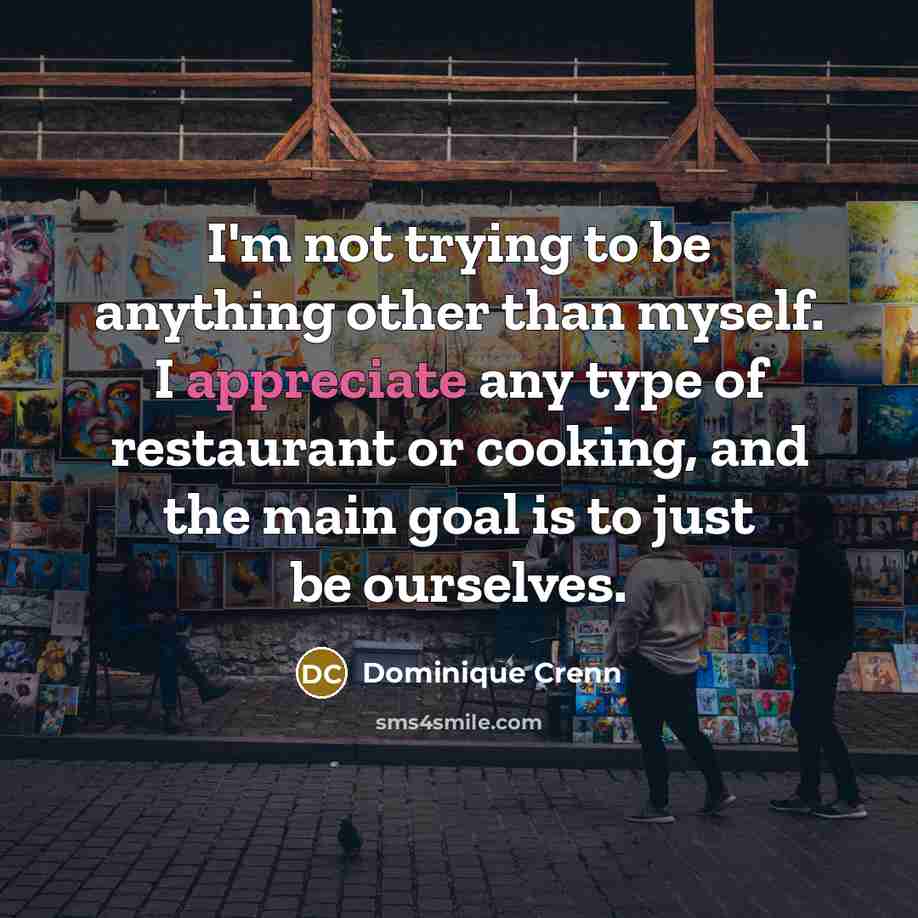 “I'm not trying to be anything other than myself. I appreciate any type of restaurant or cooking, and the main goal is to just be ourselves.” quote by Dominique Crenn
