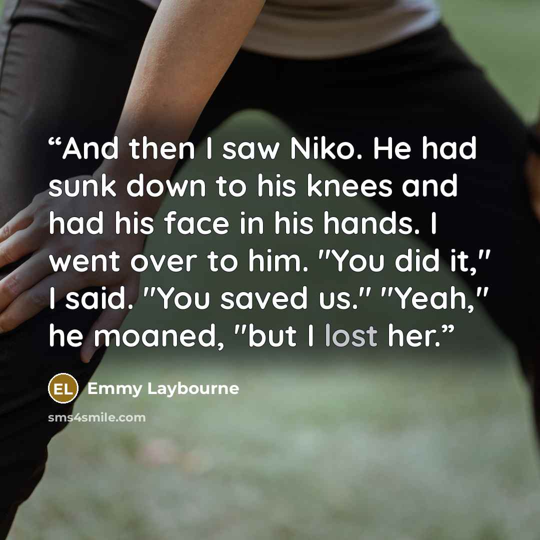 “And then I saw Niko. He had sunk down to his knees and had his face in his hands. I went over to him. "You did it," I said. "You saved us." "Yeah," he moaned, "but I lost her.” quote by Emmy Laybourne