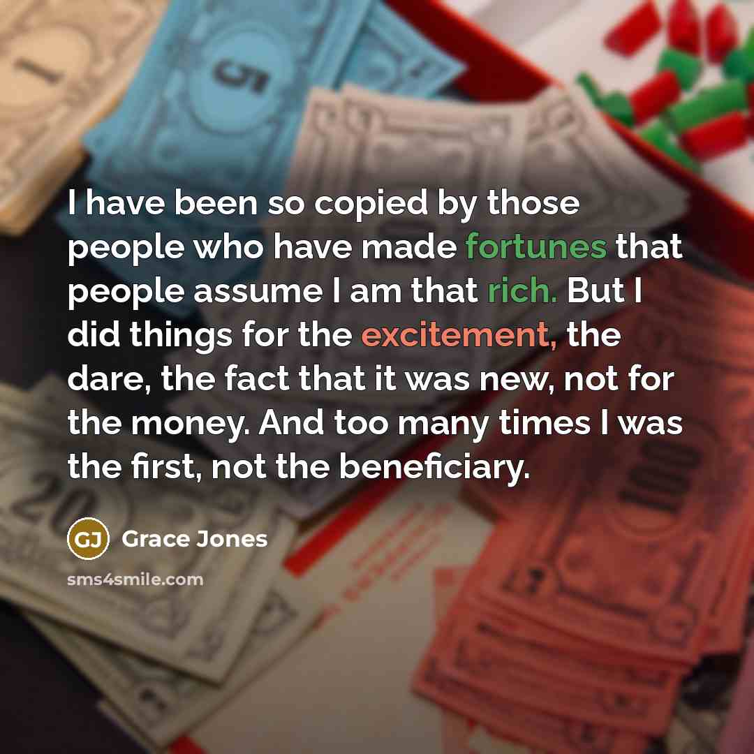 “I have been so copied by those people who have made fortunes that people assume I am that rich. But I did things for the excitement, the dare, the fact that it was new, not for the money. And too many times I was the first, not the beneficiary.” quote by Grace Jones