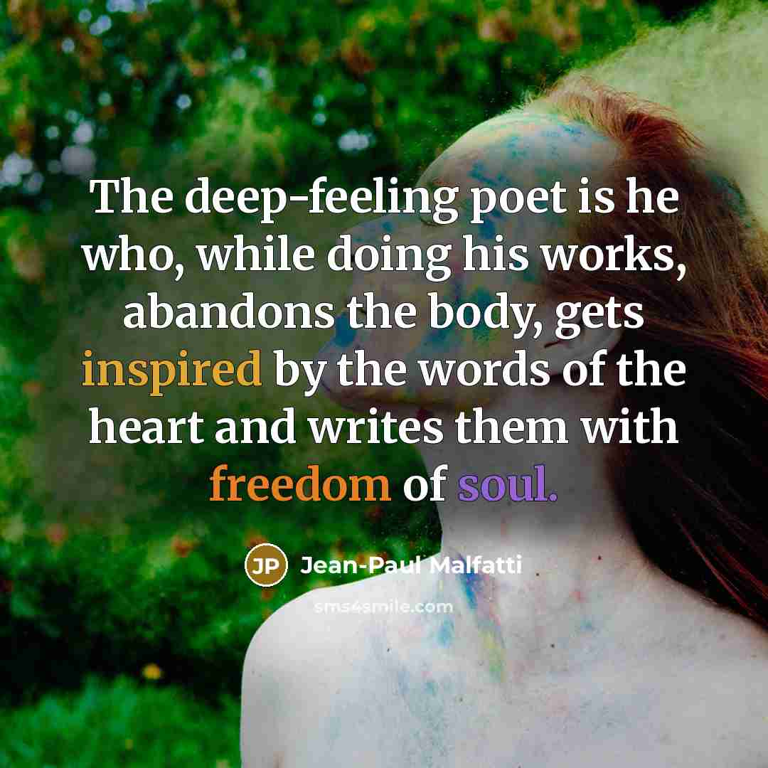 “The deep-feeling poet is he who, while doing his works, abandons the body, gets inspired by the words of the heart and writes them with freedom of soul.” quote by Jean-Paul Malfatti