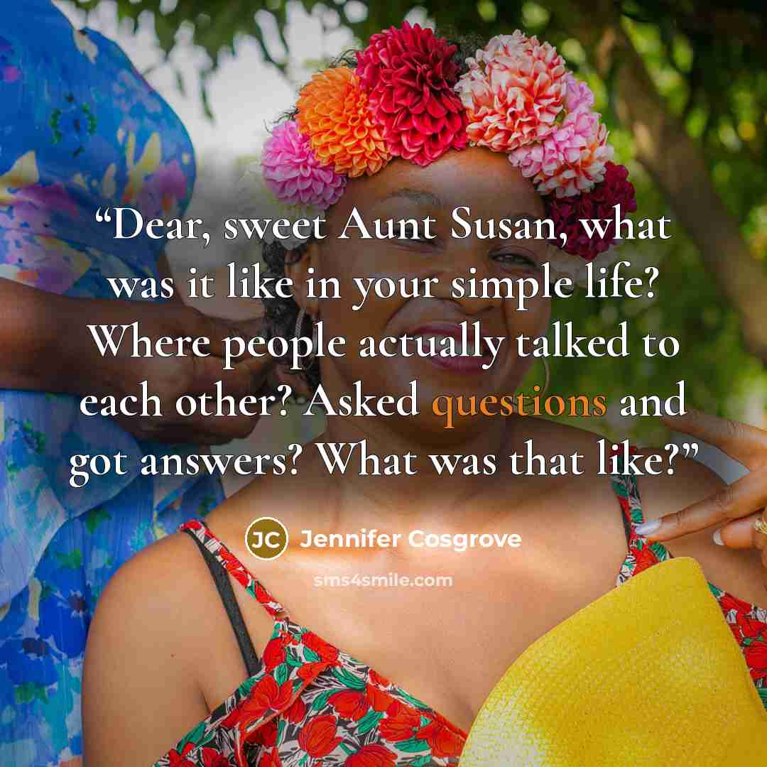 “Dear, sweet Aunt Susan, what was it like in your simple life? Where people actually talked to each other? Asked questions and got answers? What was that like?” quote by Jennifer Cosgrove