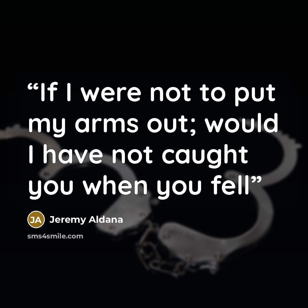 “If I were not to put my arms out; would I have not caught you when you fell” quote by Jeremy Aldana