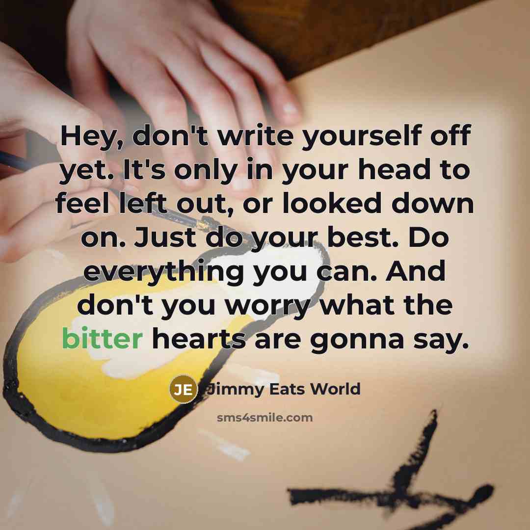 “Hey, don't write yourself off yet. It's only in your head to feel left out, or looked down on. Just do your best. Do everything you can. And don't you worry what the bitter hearts are gonna say.” quote by Jimmy Eats World