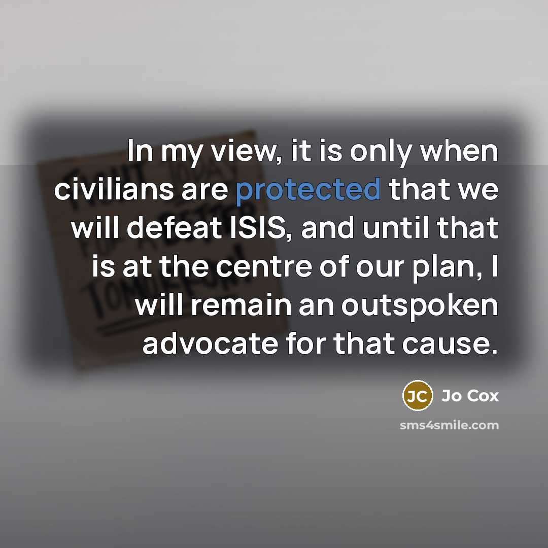 “In my view, it is only when civilians are protected that we will defeat ISIS, and until that is at the centre of our plan, I will remain an outspoken advocate for that cause.” quote by Jo Cox