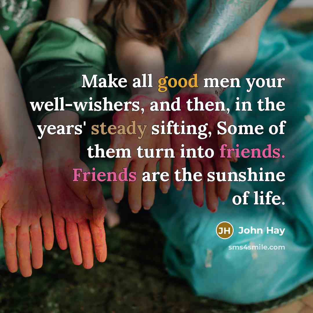 “Make all good men your well-wishers, and then, in the years' steady sifting, Some of them turn into friends. Friends are the sunshine of life.” quote by John Hay