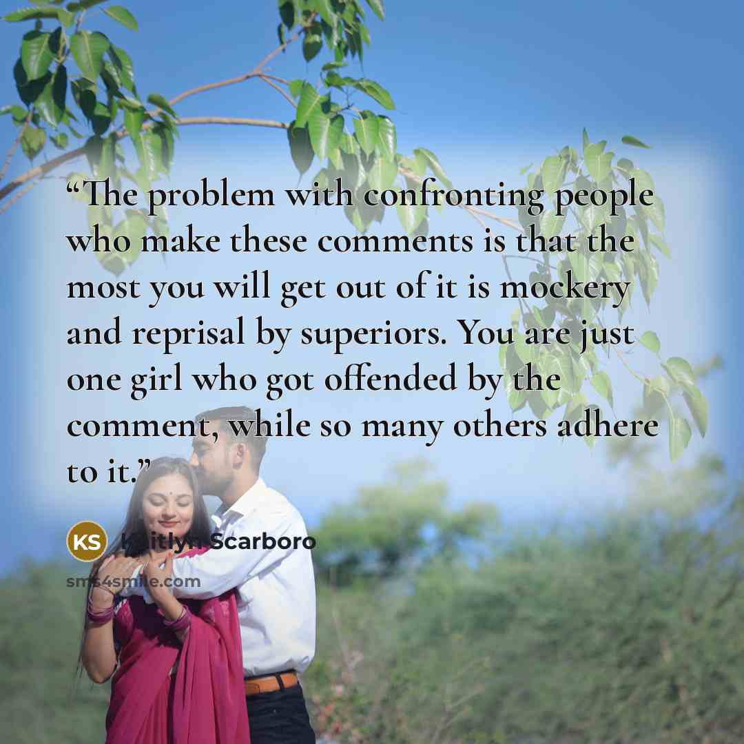 “The problem with confronting people who make these comments is that the most you will get out of it is mockery and reprisal by superiors. You are just one girl who got offended by the comment, while so many others adhere to it.” quote by Kaitlyn Scarboro
