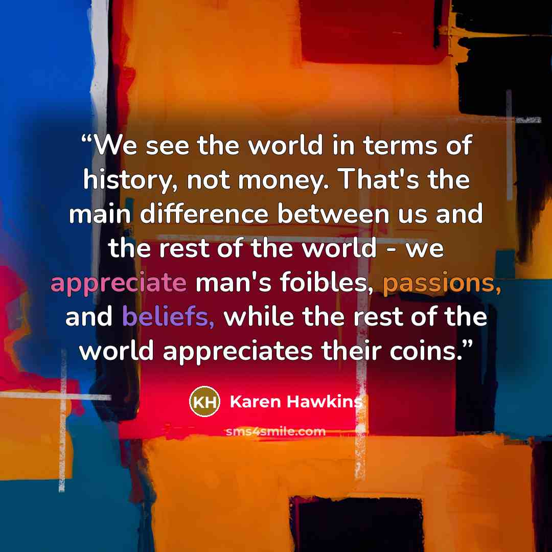 “We see the world in terms of history, not money. That's the main difference between us and the rest of the world - we appreciate man's foibles, passions, and beliefs, while the rest of the world appreciates their coins.” quote by Karen Hawkins