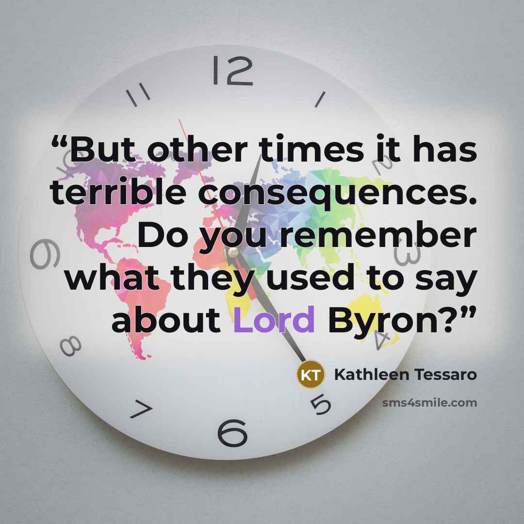 “But other times it has terrible consequences. Do you remember what they used to say about Lord Byron?” quote by Kathleen Tessaro