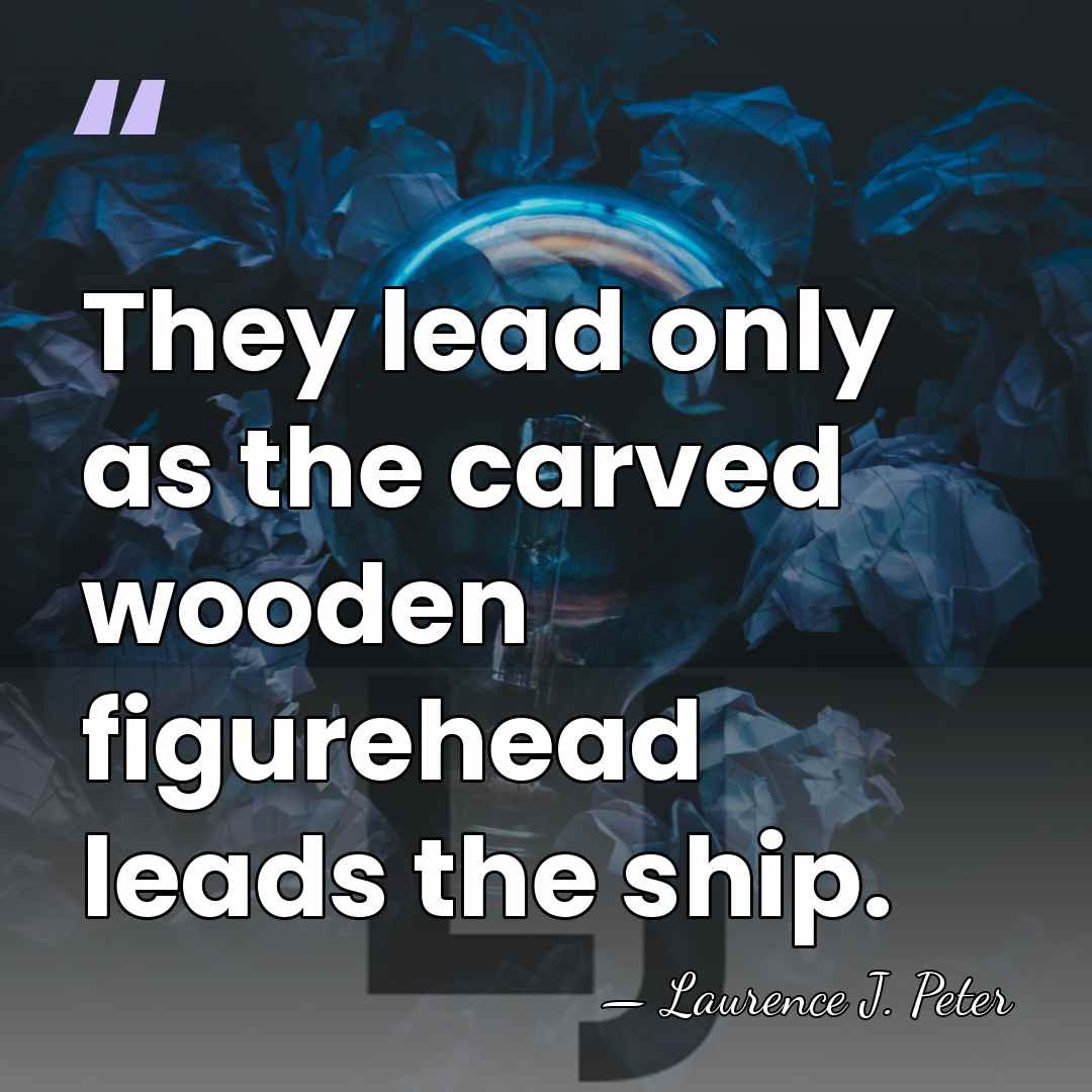 They lead only as the carved wooden figurehead leads the ship. - Laurence J. Peter