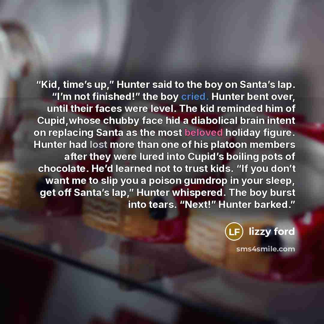 “Kid, time’s up,” Hunter said to the boy on Santa’s lap. “I’m not finished!” the boy cried. Hunter bent over, until their faces were level. The kid reminded him of Cupid,whose chubby face hid a diabolical brain intent on replacing Santa as the most beloved holiday figure. Hunter had lost more than…” quote by Lizzy Ford