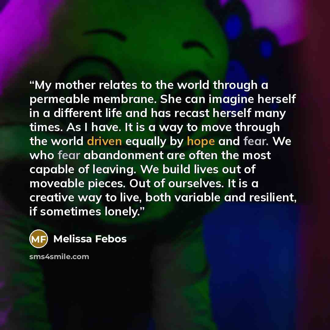 “My mother relates to the world through a permeable membrane. She can imagine herself in a different life and has recast herself many times. As I have. It is a way to move through the world driven equally by hope and fear. We who fear abandonment are often the most capable of leaving. We build…” quote by Melissa Febos
