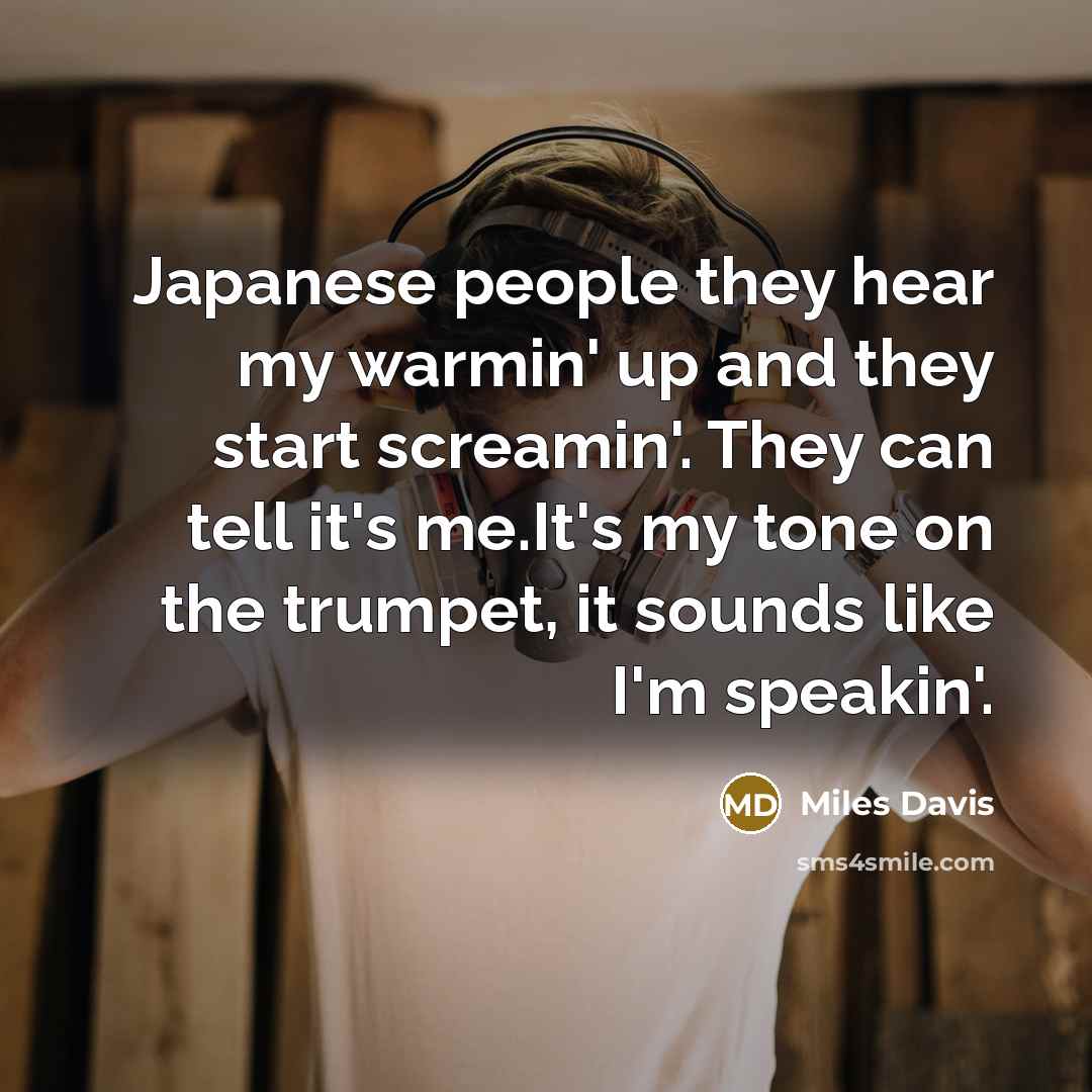 “Japanese people they hear my warmin' up and they start screamin'. They can tell it's me.It's my tone on the trumpet, it sounds like I'm speakin'.” quote by Miles Davis