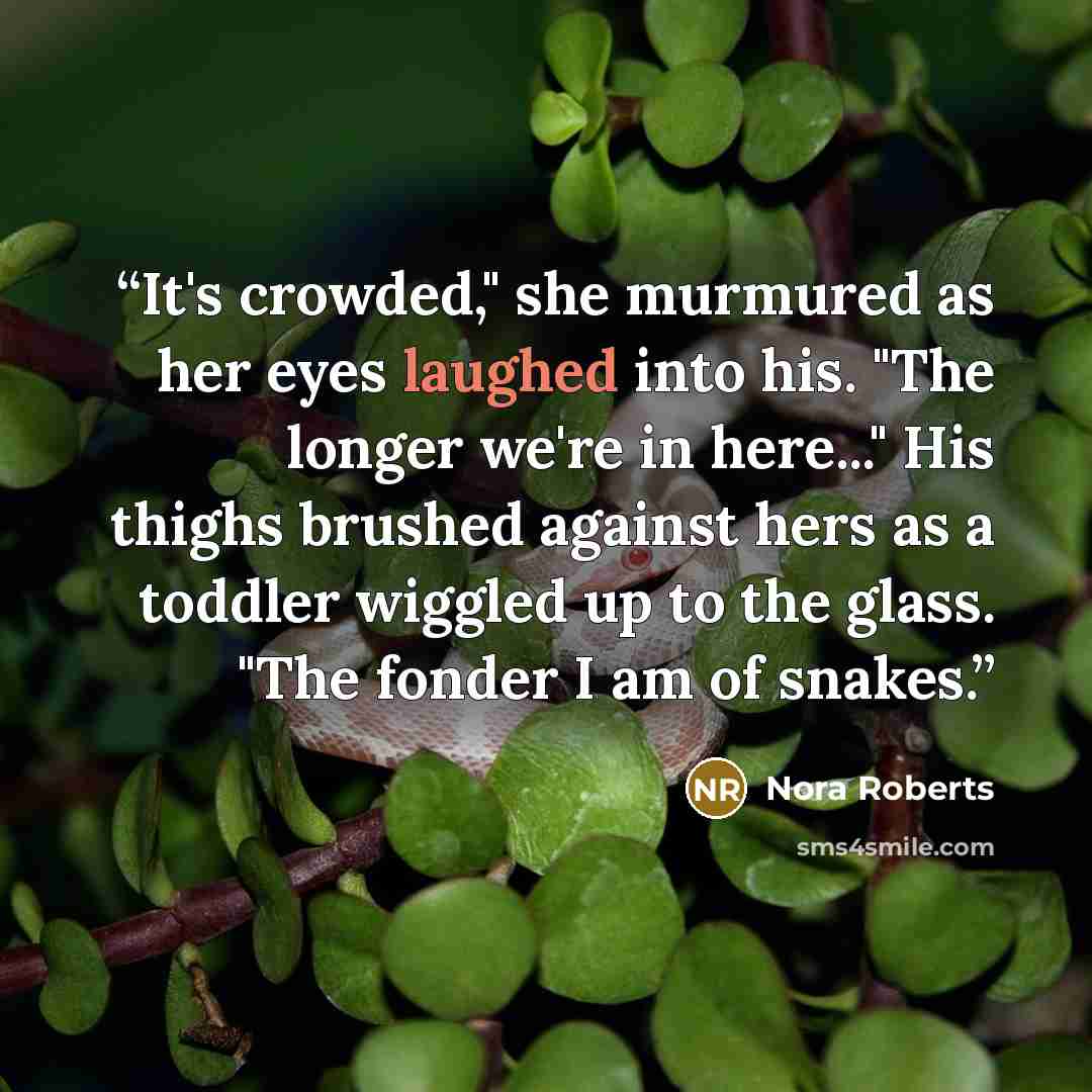 “It's crowded," she murmured as her eyes laughed into his. "The longer we're in here..." His thighs brushed against hers as a toddler wiggled up to the glass. "The fonder I am of snakes.” quote by Nora Roberts