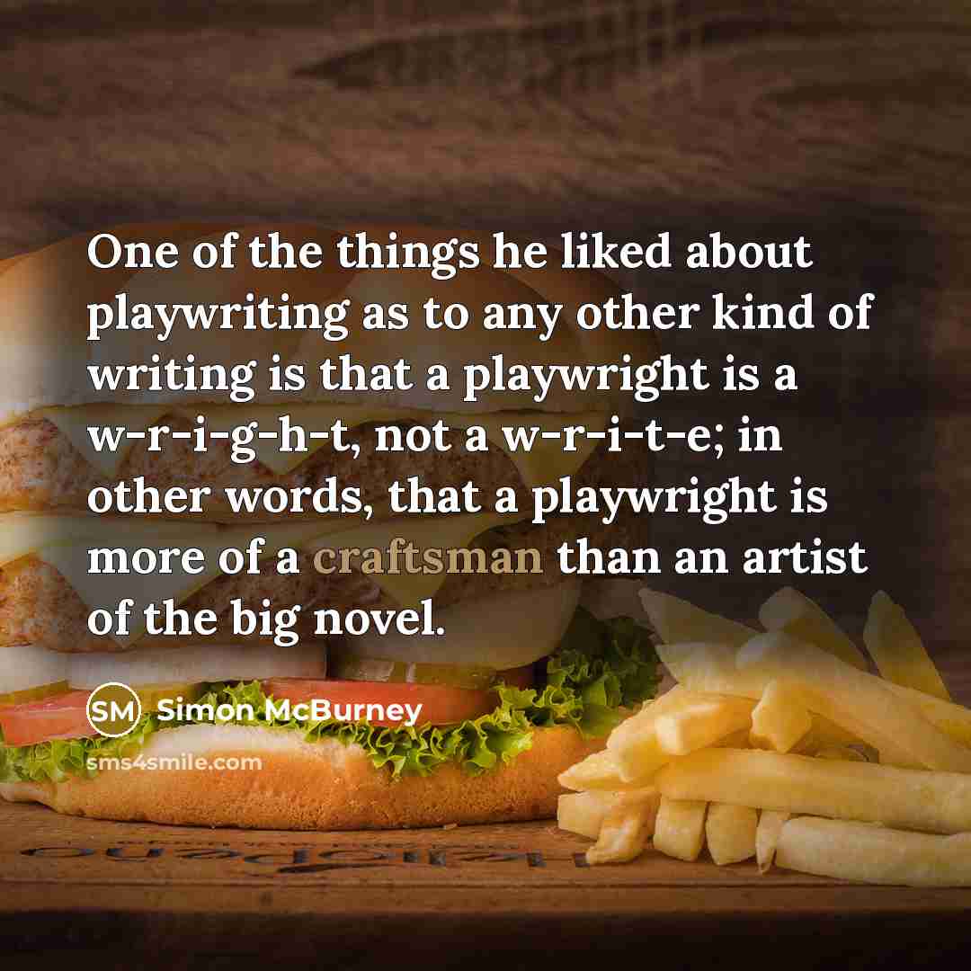 “One of the things he liked about playwriting as to any other kind of writing is that a playwright is a w-r-i-g-h-t, not a w-r-i-t-e; in other words, that a playwright is more of a craftsman than an artist of the big novel.” quote by Simon McBurney