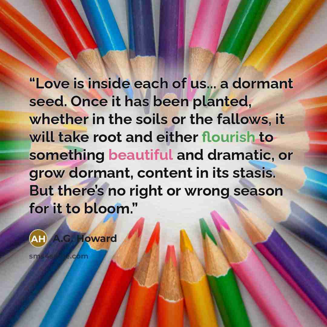 “Love is inside each of us... a dormant seed. Once it has been planted, whether in the soils or the fallows, it will take root and either flourish to something beautiful and dramatic, or grow dormant, content in its stasis. But there’s no right or wrong season for it to bloom.” quote by A.G. Howard
