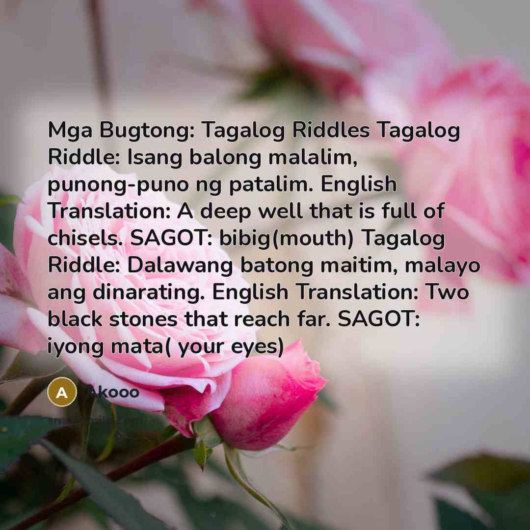 “Mga Bugtong: Tagalog Riddles Tagalog Riddle: Isang balong malalim, punong-puno ng patalim. English Translation: A deep well that is full of chisels. SAGOT: bibig(mouth) Tagalog Riddle: Dalawang batong maitim, malayo ang dinarating. English Translation: Two black stones that reach far. SAGOT: iyong…” quote by Akooo