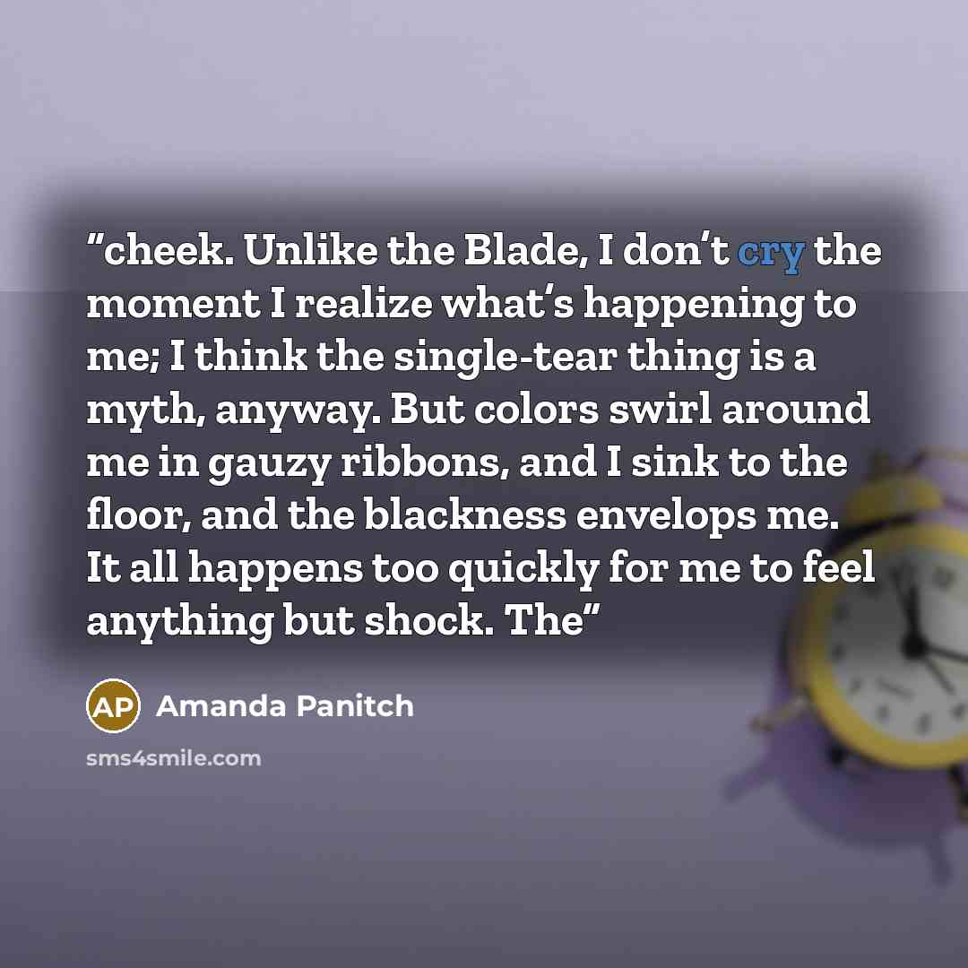 “cheek. Unlike the Blade, I don’t cry the moment I realize what’s happening to me; I think the single-tear thing is a myth, anyway. But colors swirl around me in gauzy ribbons, and I sink to the floor, and the blackness envelops me. It all happens too quickly for me to feel anything but shock. The” quote by Amanda Panitch