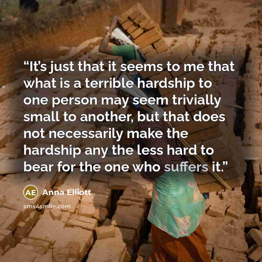 “It’s just that it seems to me that what is a terrible hardship to one person may seem trivially small to another, but that does not necessarily make the hardship any the less hard to bear for the one who suffers it.” quote by Anna Elliott