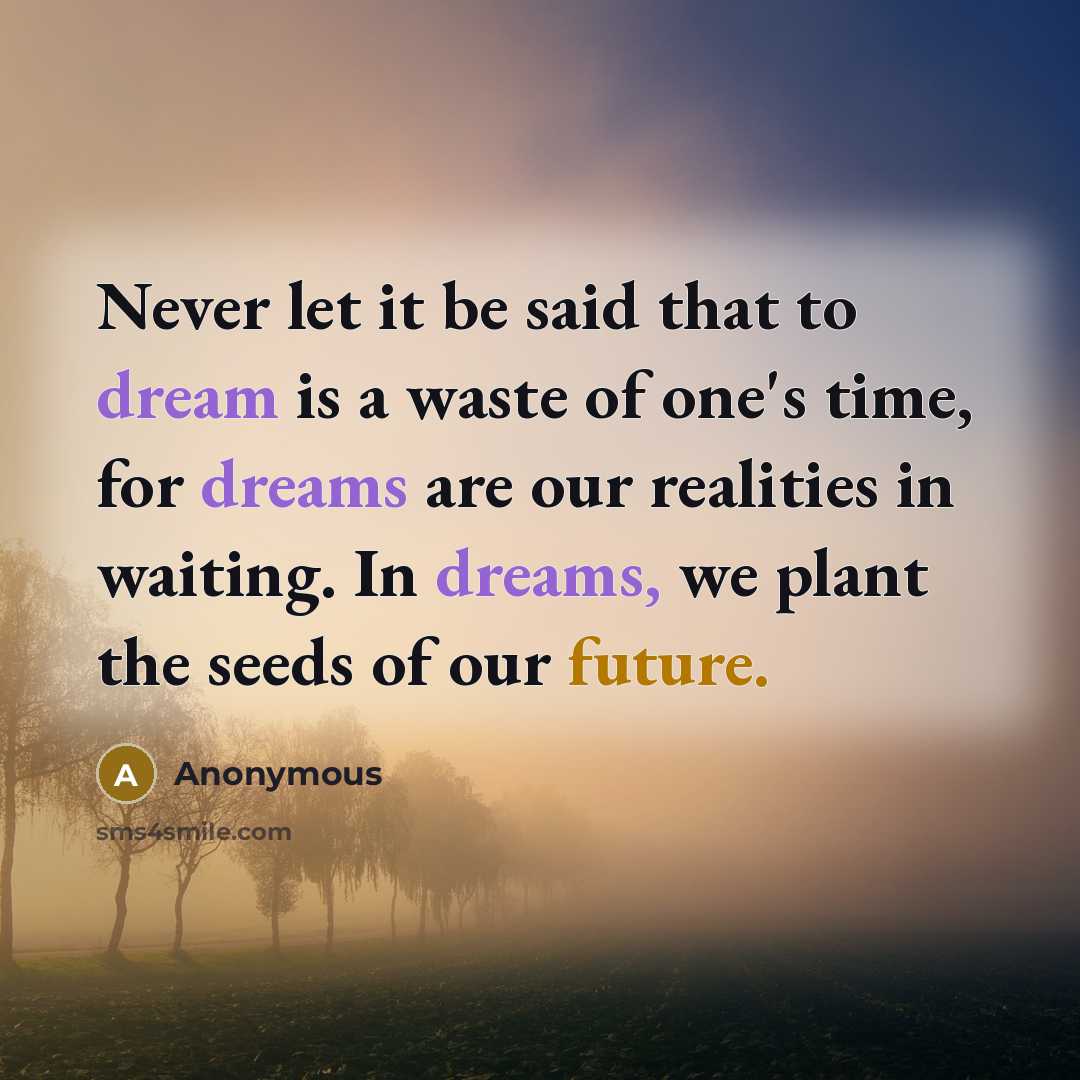 “Never let it be said that to dream is a waste of one's time, for dreams are our realities in waiting. In dreams, we plant the seeds of our future.” quote by Anonymous