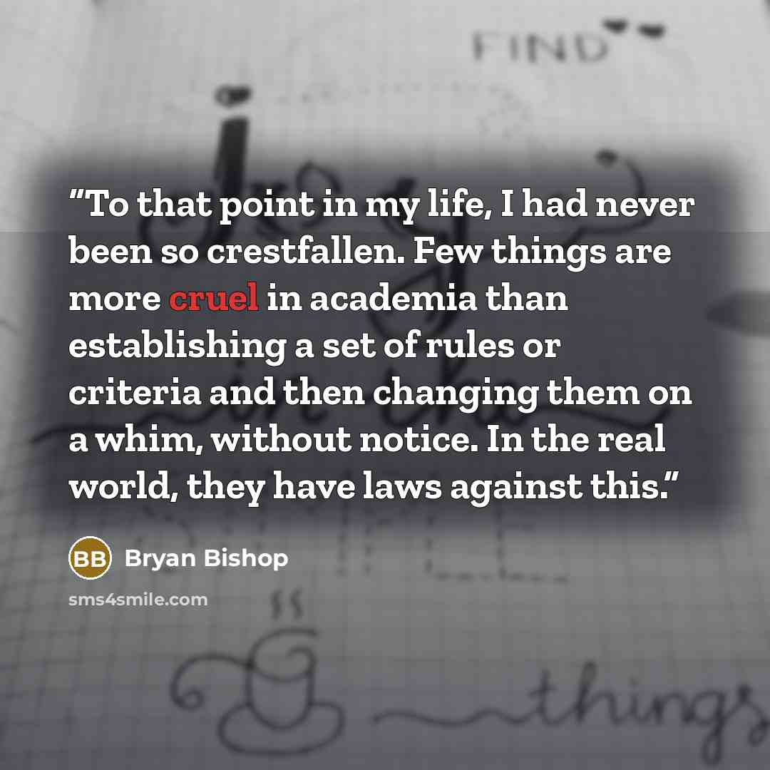 “To that point in my life, I had never been so crestfallen. Few things are more cruel in academia than establishing a set of rules or criteria and then changing them on a whim, without notice. In the real world, they have laws against this.” quote by Bryan Bishop
