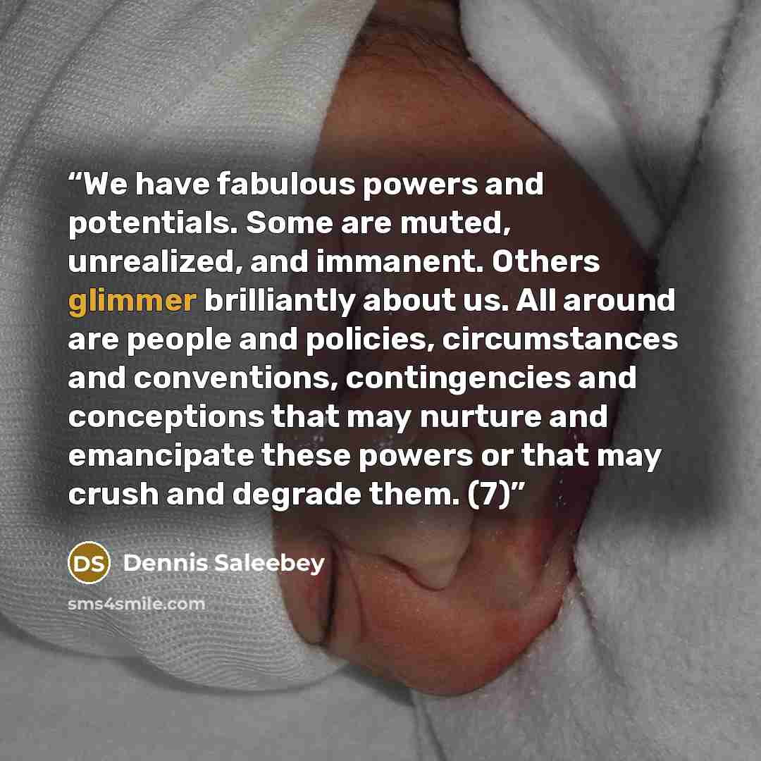 “We have fabulous powers and potentials. Some are muted, unrealized, and immanent. Others glimmer brilliantly about us. All around are people and policies, circumstances and conventions, contingencies and conceptions that may nurture and emancipate these powers or that may crush and degrade them. (7)” quote by Dennis Saleebey