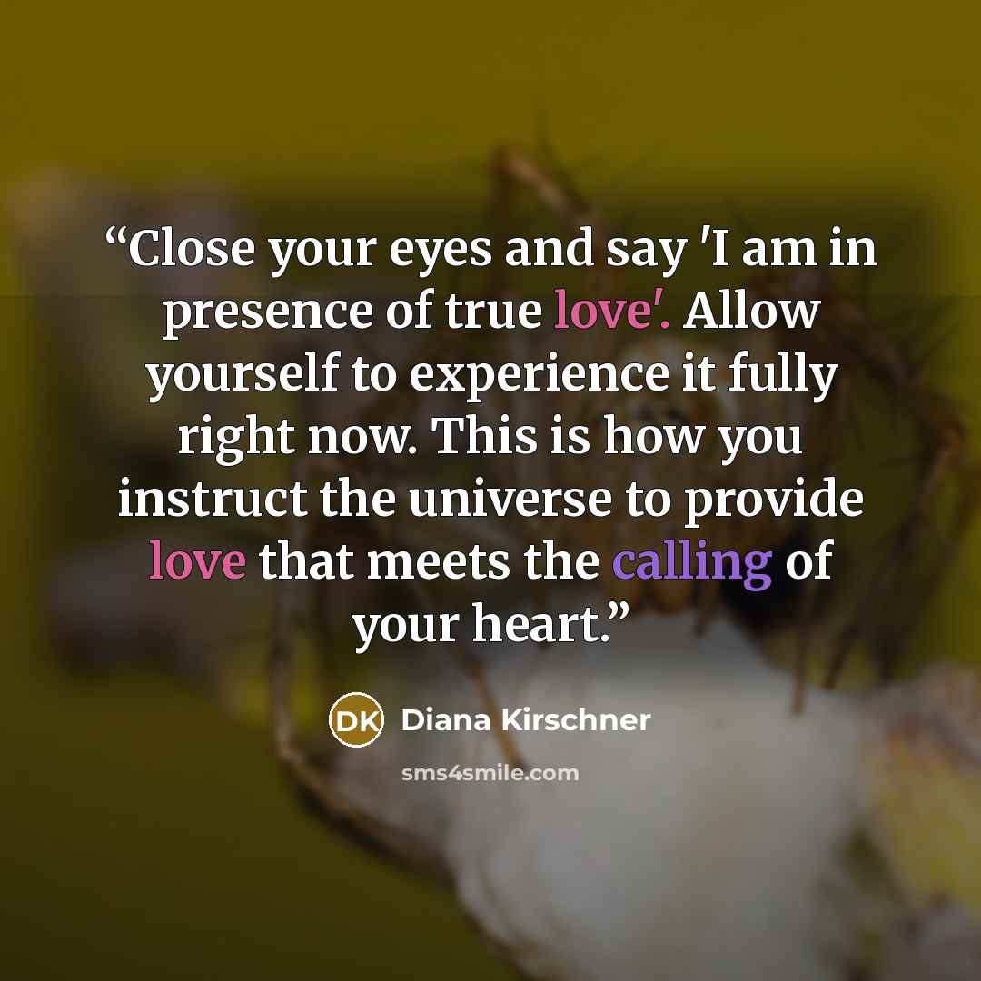“Close your eyes and say 'I am in presence of true love'. Allow yourself to experience it fully right now. This is how you instruct the universe to provide love that meets the calling of your heart.” quote by Diana Kirschner