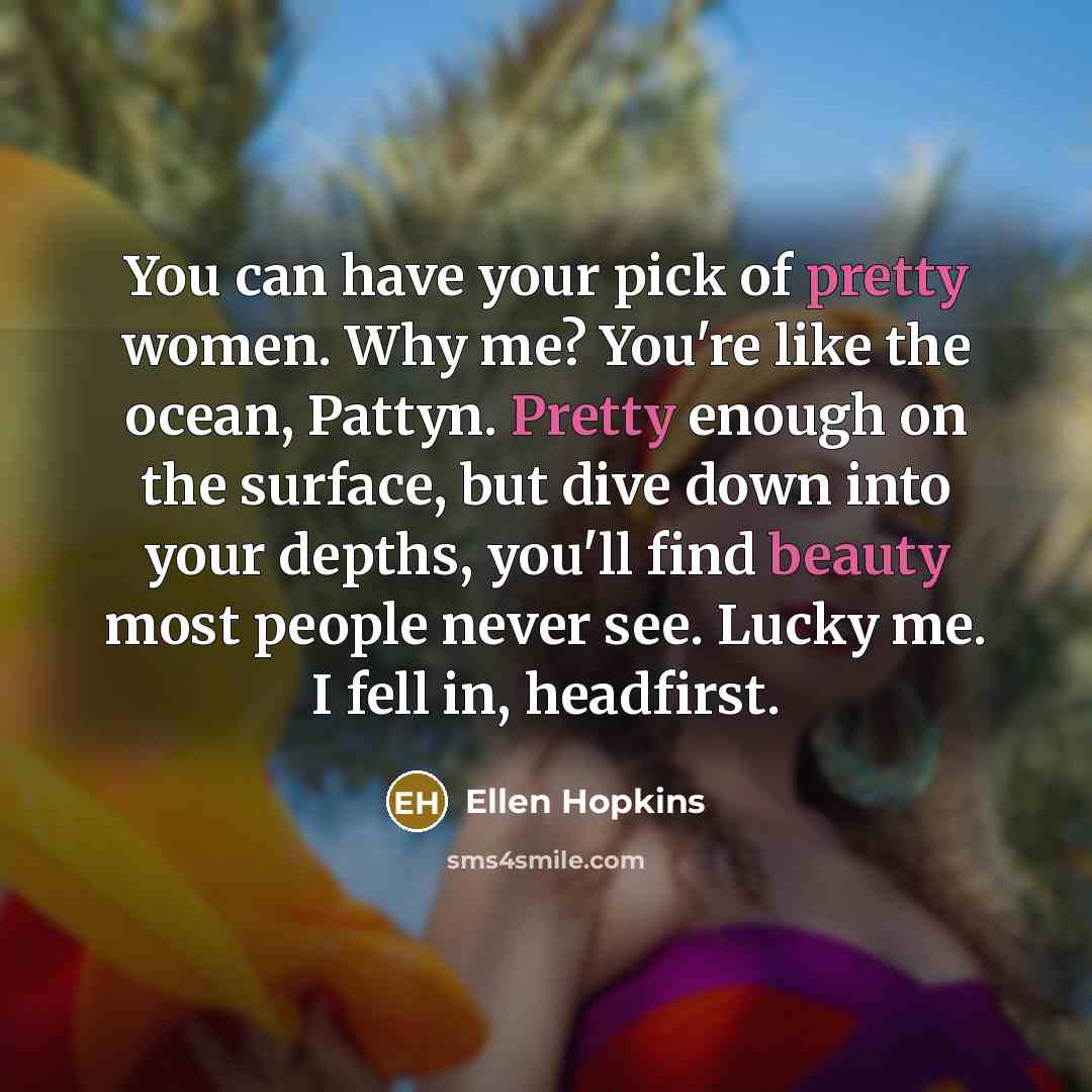 “You can have your pick of pretty women. Why me? You're like the ocean, Pattyn. Pretty enough on the surface, but dive down into your depths, you'll find beauty most people never see. Lucky me. I fell in, headfirst.” quote by Ellen Hopkins