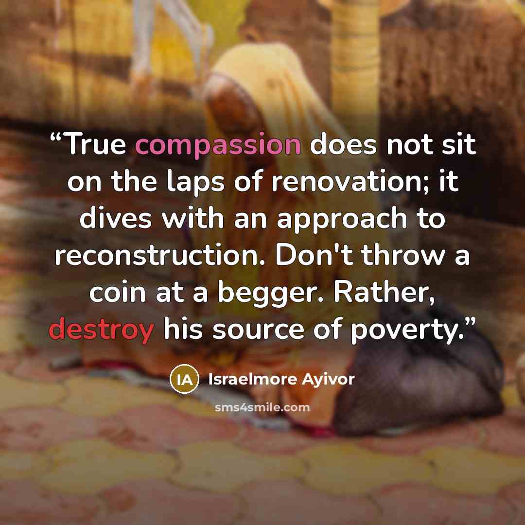 “True compassion does not sit on the laps of renovation; it dives with an approach to reconstruction. Don't throw a coin at a begger. Rather, destroy his source of poverty.” quote by Israelmore Ayivor
