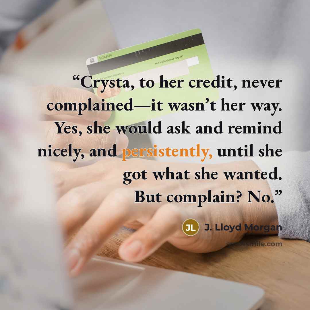 “Crysta, to her credit, never complained—it wasn’t her way. Yes, she would ask and remind nicely, and persistently, until she got what she wanted. But complain? No.” quote by J. Lloyd Morgan