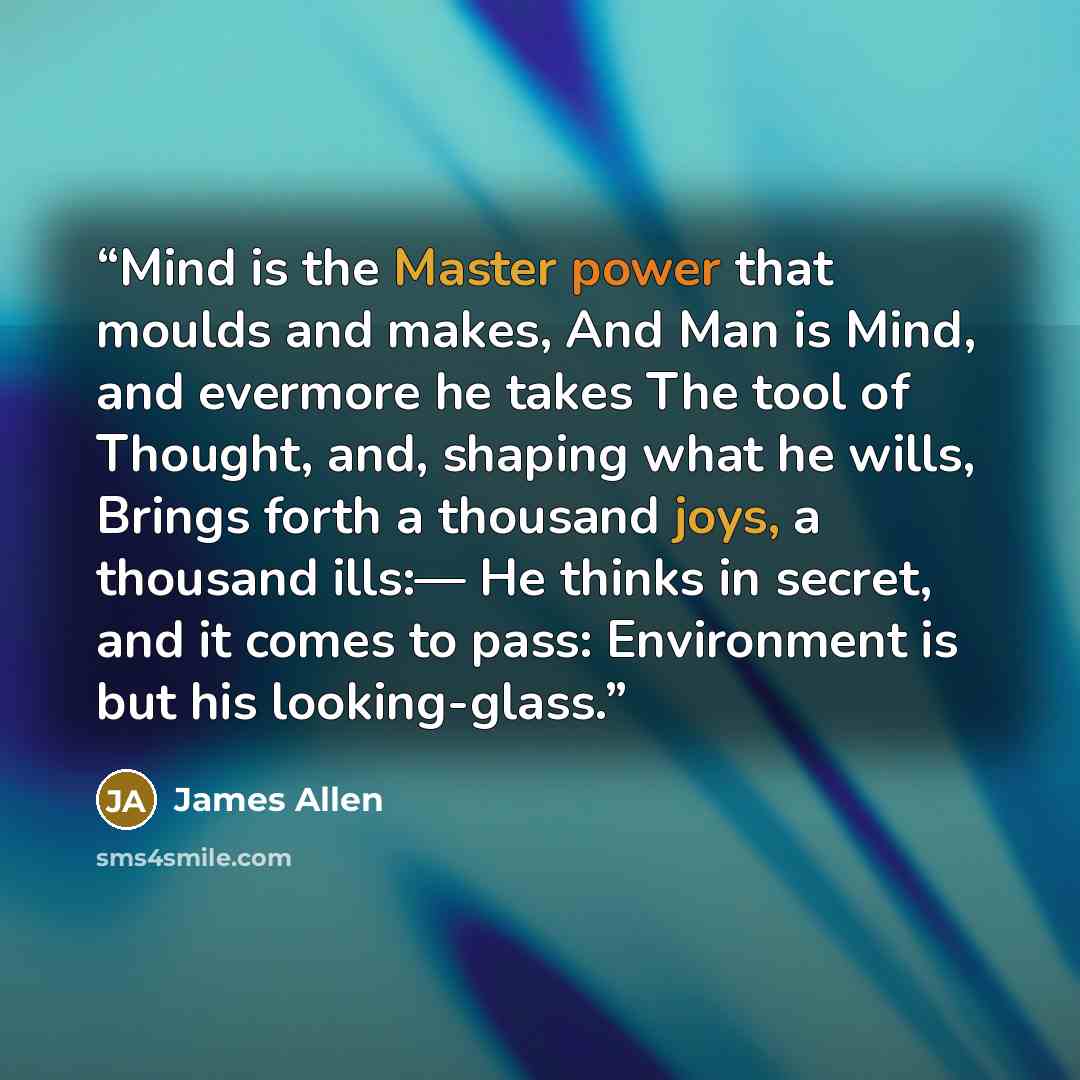 “Mind is the Master power that moulds and makes, And Man is Mind, and evermore he takes The tool of Thought, and, shaping what he wills, Brings forth a thousand joys, a thousand ills:— He thinks in secret, and it comes to pass: Environment is but his looking-glass.” quote by James Allen