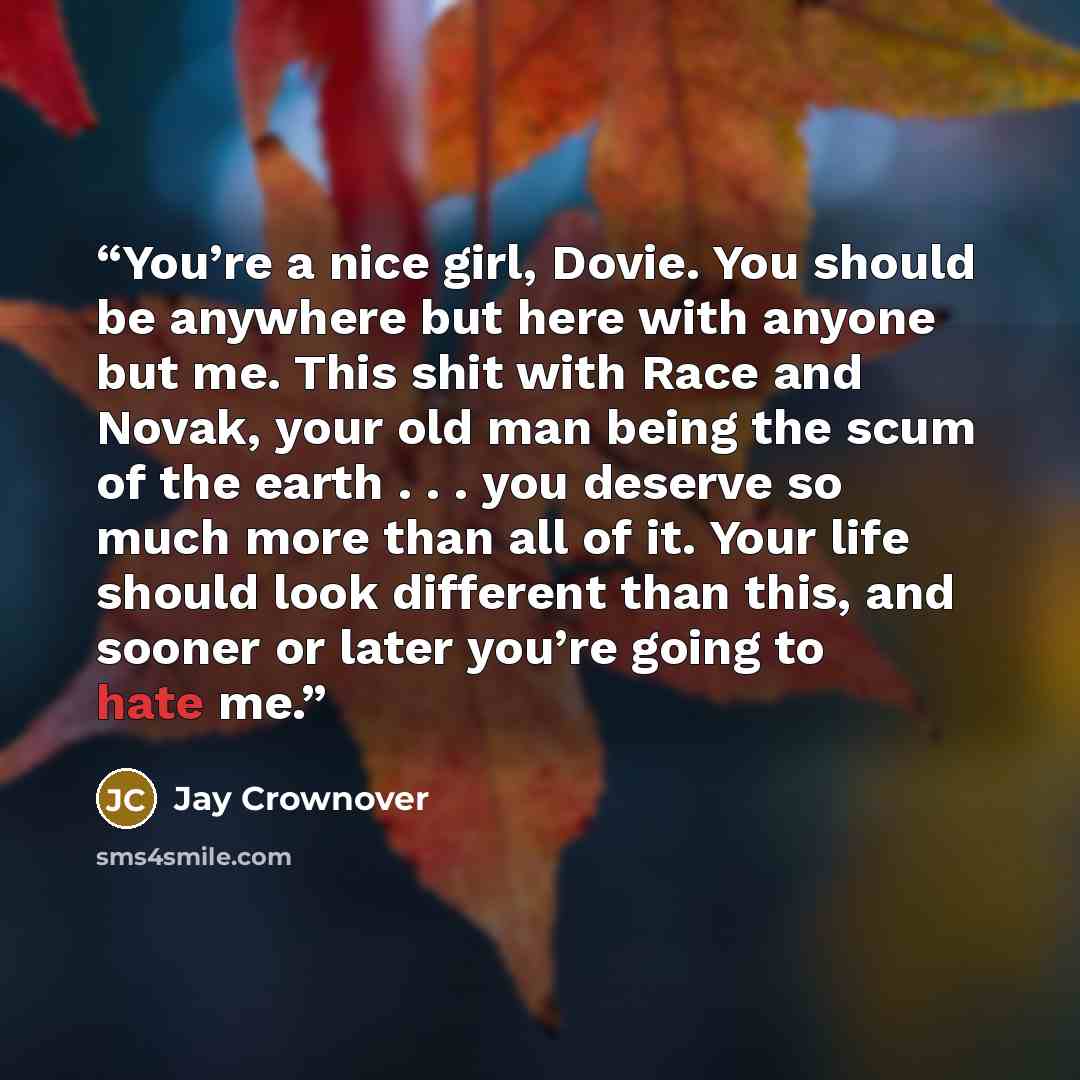 “You’re a nice girl, Dovie. You should be anywhere but here with anyone but me. This shit with Race and Novak, your old man being the scum of the earth . . . you deserve so much more than all of it. Your life should look different than this, and sooner or later you’re going to hate me.” quote by Jay Crownover