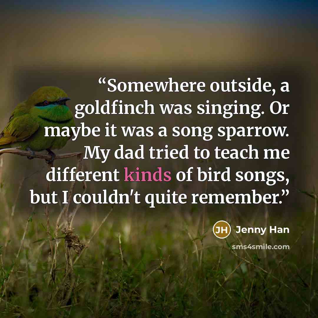 “Somewhere outside, a goldfinch was singing. Or maybe it was a song sparrow. My dad tried to teach me different kinds of bird songs, but I couldn't quite remember.” quote by Jenny Han