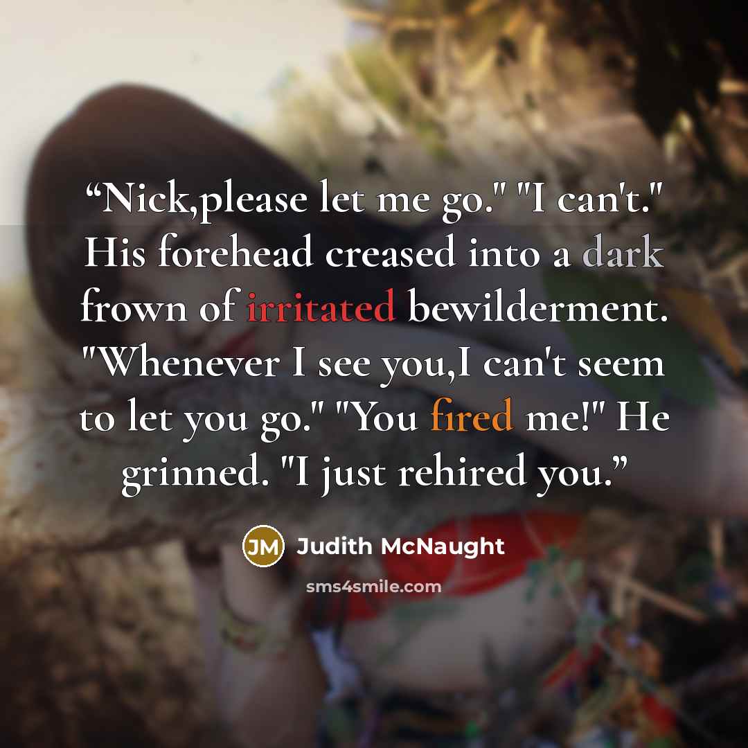 “Nick,please let me go." "I can't." His forehead creased into a dark frown of irritated bewilderment. "Whenever I see you,I can't seem to let you go." "You fired me!" He grinned. "I just rehired you.” quote by Judith McNaught