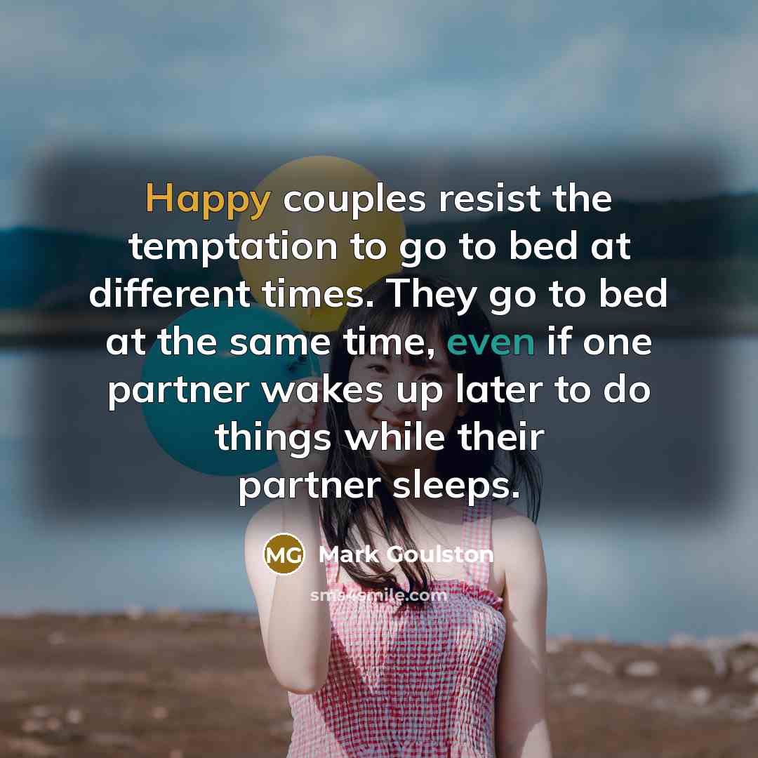 “Happy couples resist the temptation to go to bed at different times. They go to bed at the same time, even if one partner wakes up later to do things while their partner sleeps.” quote by Mark Goulston