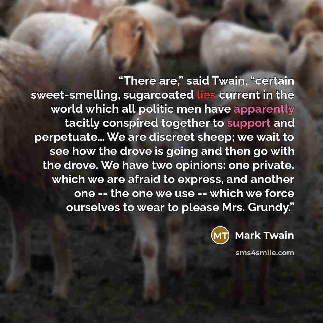 “There are,” said Twain, “certain sweet-smelling, sugarcoated lies current in the world which all politic men have apparently tacitly conspired together to support and perpetuate… We are discreet sheep; we wait to see how the drove is going and then go with the drove. We have two opinions: one…” quote by Mark Twain